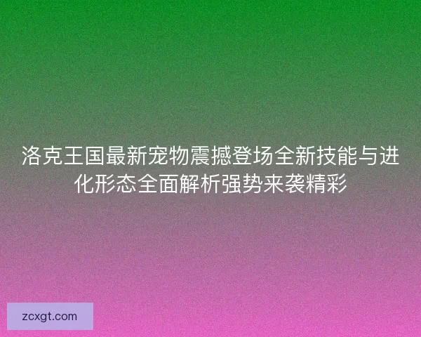 洛克王国最新宠物震撼登场全新技能与进化形态全面解析强势来袭精彩