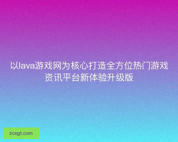 以lava游戏网为核心打造全方位热门游戏资讯平台新体验升级版