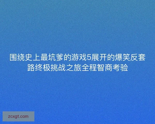 围绕史上最坑爹的游戏5展开的爆笑反套路终极挑战之旅全程智商考验