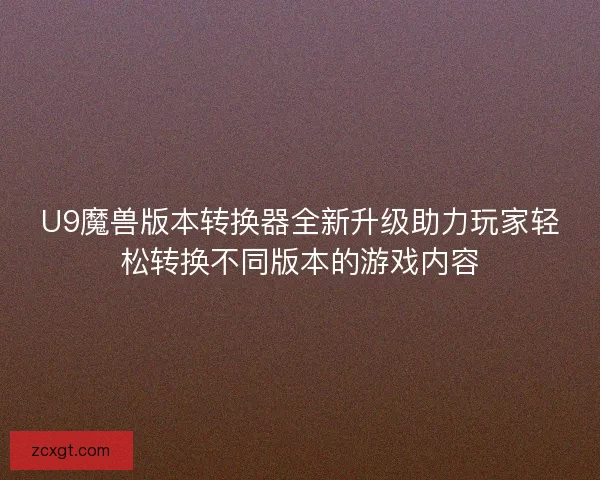 U9魔兽版本转换器全新升级助力玩家轻松转换不同版本的游戏内容