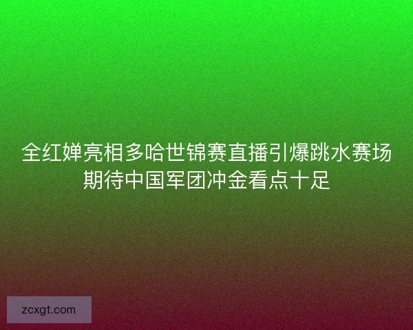 全红婵亮相多哈世锦赛直播引爆跳水赛场期待中国军团冲金看点十足