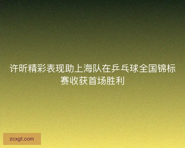 许昕精彩表现助上海队在乒乓球全国锦标赛收获首场胜利