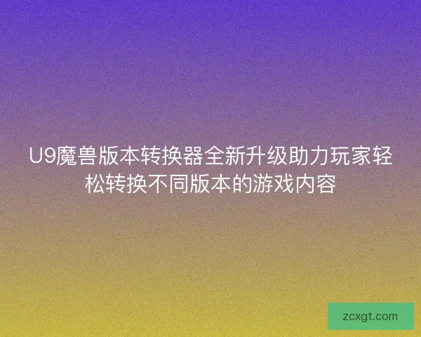U9魔兽版本转换器全新升级助力玩家轻松转换不同版本的游戏内容